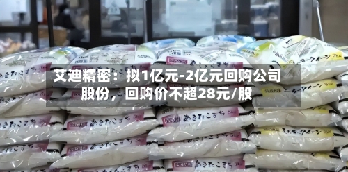 艾迪精密：拟1亿元-2亿元回购公司股份，回购价不超28元/股-第3张图片