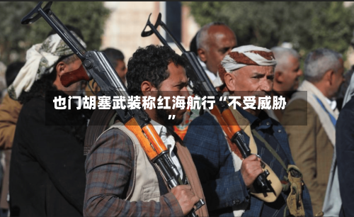也门胡塞武装称红海航行“不受威胁	”-第2张图片