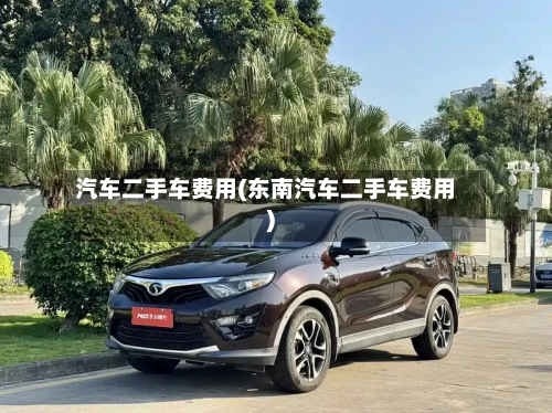 汽车二手车费用(东南汽车二手车费用)-第2张图片