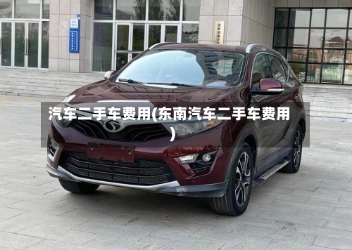 汽车二手车费用(东南汽车二手车费用)