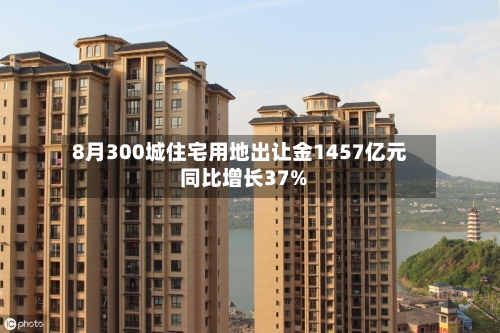 8月300城住宅用地出让金1457亿元 同比增长37%