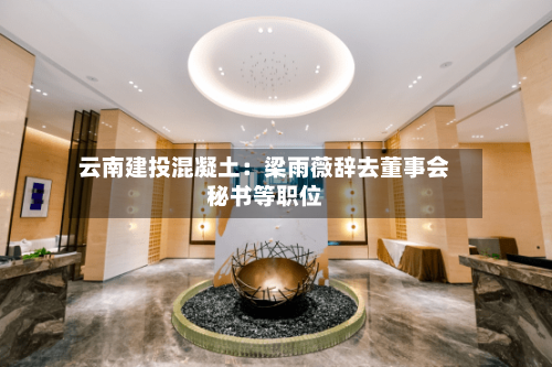 云南建投混凝土：梁雨薇辞去董事会秘书等职位