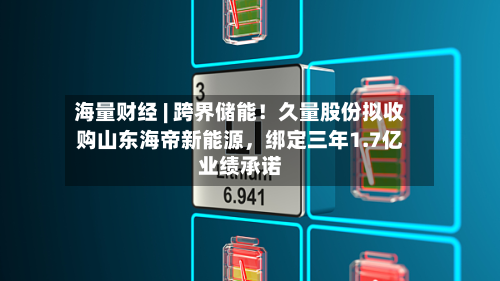 海量财经 | 跨界储能！久量股份拟收购山东海帝新能源，绑定三年1.7亿业绩承诺-第3张图片