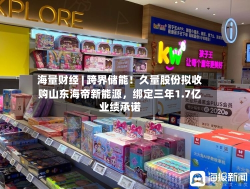 海量财经 | 跨界储能！久量股份拟收购山东海帝新能源	，绑定三年1.7亿业绩承诺-第2张图片