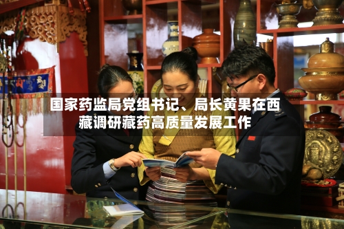 国家药监局党组书记、局长黄果在西藏调研藏药高质量发展工作-第3张图片