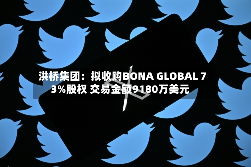 洪桥集团:拟收购BONA GLOBAL 73%股权 交易金额9180万美元-第2张图片