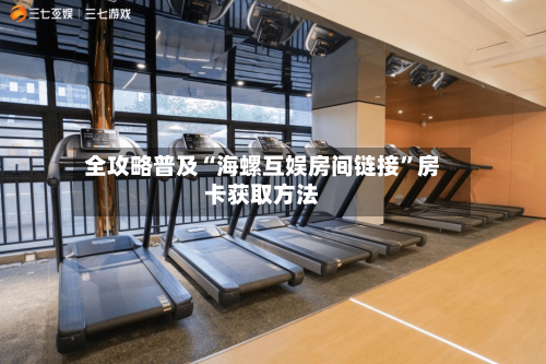 全攻略普及“海螺互娱房间链接”房卡获取方法