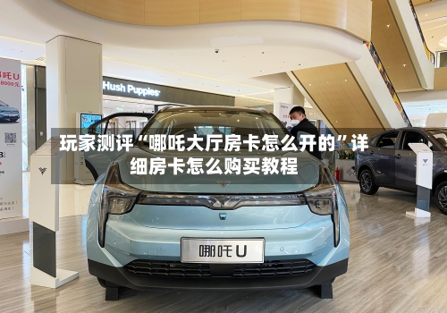玩家测评“哪吒大厅房卡怎么开的”详细房卡怎么购买教程-第2张图片