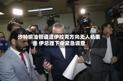 沙特输油管道遭伊拉克方向无人机袭击 伊总理下令紧急调查-第3张图片
