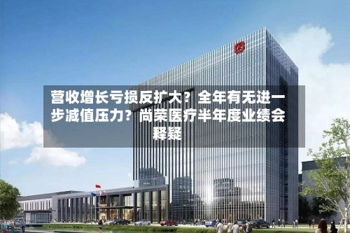 营收增长亏损反扩大?全年有无进一步减值压力?尚荣医疗半年度业绩会释疑-第2张图片