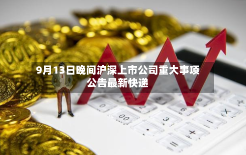 9月13日晚间沪深上市公司重大事项公告最新快递