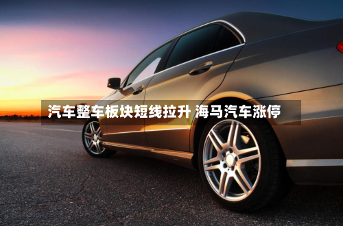 汽车整车板块短线拉升 海马汽车涨停-第1张图片