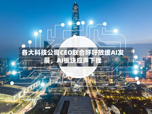 各大科技公司CEO联合呼吁放缓AI发展	，AI板块应声下挫-第2张图片