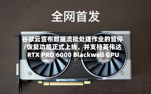 谷歌云宣布数据流批处理作业的暂停/恢复功能正式上线，并支持英伟达RTX PRO 6000 Blackwell GPU-第2张图片
