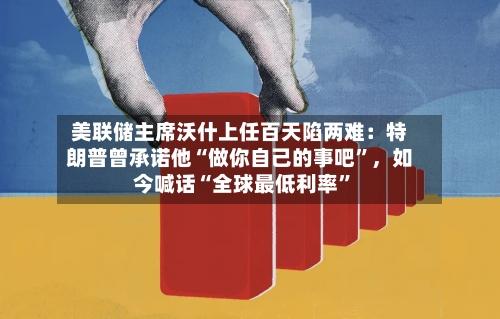 美联储主席沃什上任百天陷两难：特朗普曾承诺他“做你自己的事吧”，如今喊话“全球最低利率”-第3张图片
