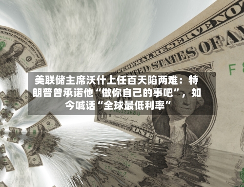 美联储主席沃什上任百天陷两难：特朗普曾承诺他“做你自己的事吧	”，如今喊话“全球最低利率”-第2张图片