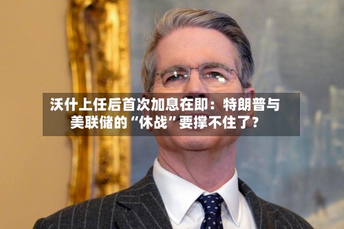 沃什上任后首次加息在即：特朗普与美联储的“休战”要撑不住了？-第3张图片
