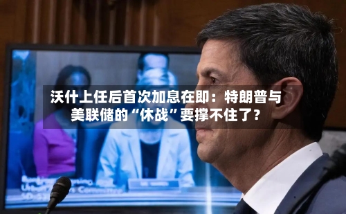 沃什上任后首次加息在即：特朗普与美联储的“休战”要撑不住了？-第2张图片