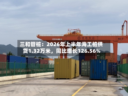 三和管桩：2026年上半年海工桩供货1.32万米，同比增长126.56%