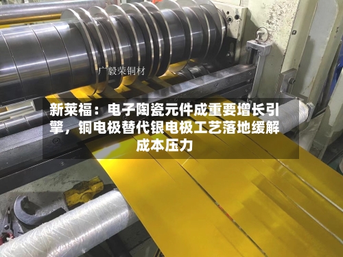 新莱福：电子陶瓷元件成重要增长引擎	，铜电极替代银电极工艺落地缓解成本压力-第2张图片