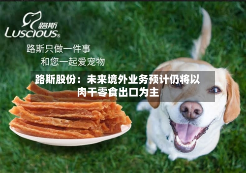 路斯股份：未来境外业务预计仍将以肉干零食出口为主-第3张图片