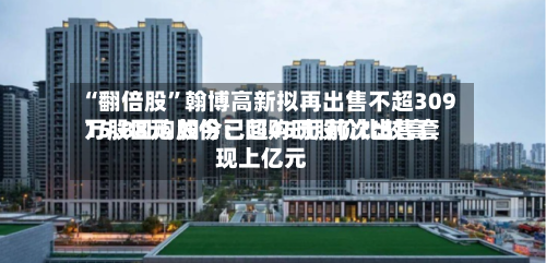 “翻倍股”翰博高新拟再出售不超309万股回购股份：回购时股价比较高15.88元 如今已超45元 前次出售套现上亿元-第3张图片