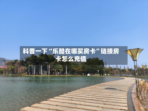 科普一下“乐酷在哪买房卡”链接房卡怎么充值-第2张图片