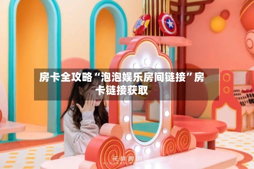 房卡全攻略“泡泡娱乐房间链接”房卡链接获取-第2张图片