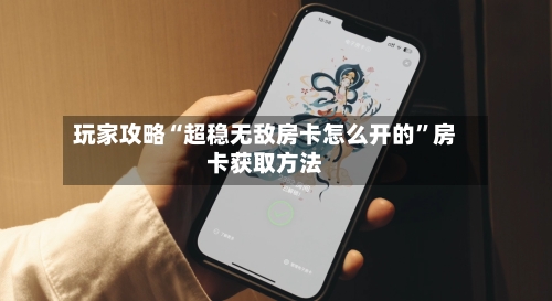 玩家攻略“超稳无敌房卡怎么开的”房卡获取方法-第2张图片