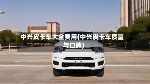 中兴皮卡车大全费用(中兴皮卡车质量与口碑)-第3张图片