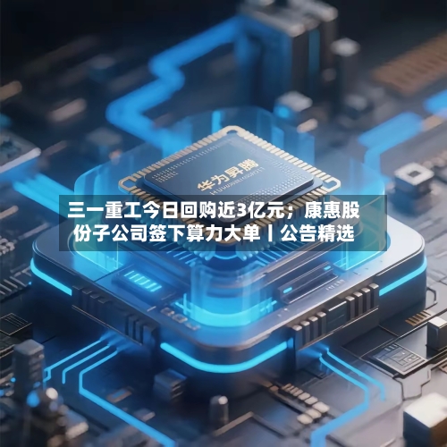三一重工今日回购近3亿元;康惠股份子公司签下算力大单丨公告精选-第3张图片