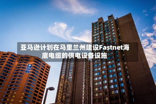 亚马逊计划在马里兰州建设Fastnet海底电缆的供电设备设施