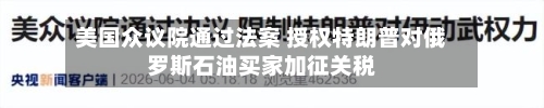 美国众议院通过法案 授权特朗普对俄罗斯石油买家加征关税