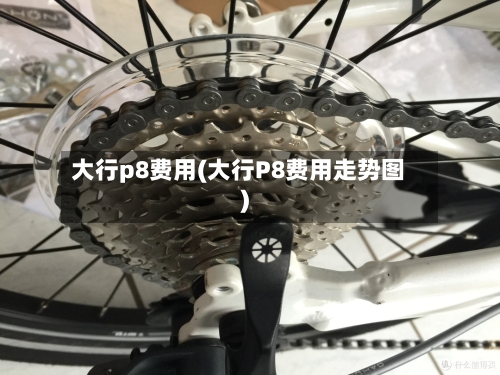 大行p8费用(大行P8费用走势图)-第2张图片