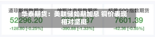 华泰期货：美联储如期加息 铜价表现相对坚挺-第3张图片