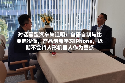 对话零跑汽车朱江明：自研自制与比亚迪很像，产品创新学习iPhone	，近期不会将人形机器人作为重点-第2张图片