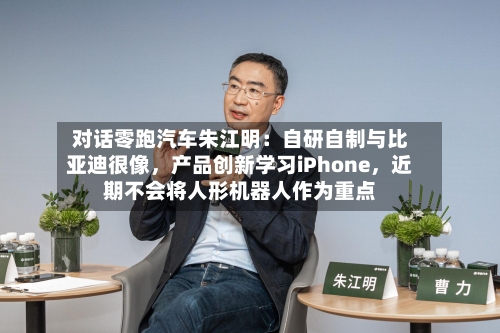 对话零跑汽车朱江明：自研自制与比亚迪很像，产品创新学习iPhone	，近期不会将人形机器人作为重点-第3张图片