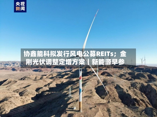协鑫能科拟发行风电公募REITs;金刚光伏调整定增方案|新能源早参-第3张图片