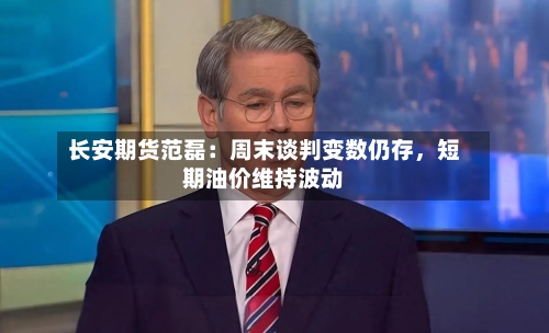 长安期货范磊：周末谈判变数仍存，短期油价维持波动-第2张图片
