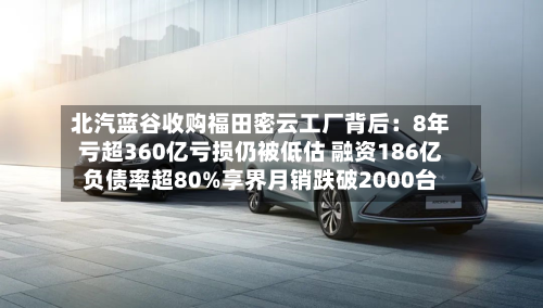 北汽蓝谷收购福田密云工厂背后:8年亏超360亿亏损仍被低估 融资186亿负债率超80%享界月销跌破2000台-第2张图片