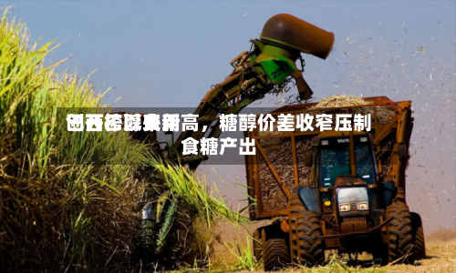 巴西乙醇费用创开榨以来新高，糖醇价差收窄压制食糖产出-第2张图片
