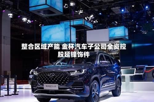 整合区域产能 金杯汽车子公司全资控股延锋饰件