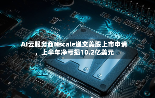 AI云服务商Nscale递交美股上市申请，上半年净亏损10.2亿美元