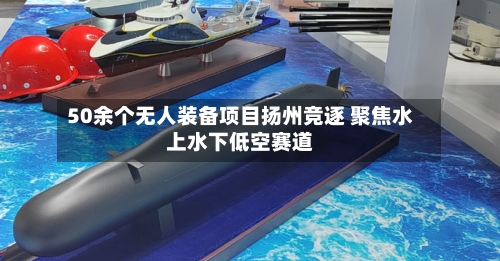 50余个无人装备项目扬州竞逐 聚焦水上水下低空赛道-第3张图片