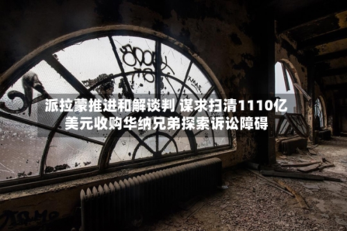 派拉蒙推进和解谈判 谋求扫清1110亿美元收购华纳兄弟探索诉讼障碍