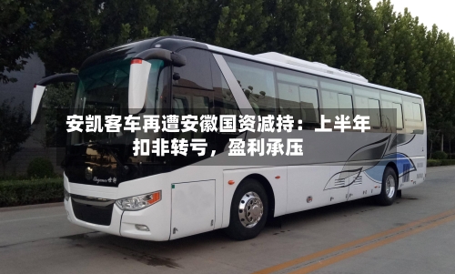 安凯客车再遭安徽国资减持：上半年扣非转亏	，盈利承压-第2张图片