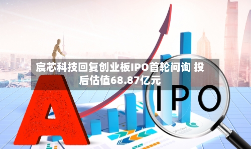 宸芯科技回复创业板IPO首轮问询 投后估值68.87亿元