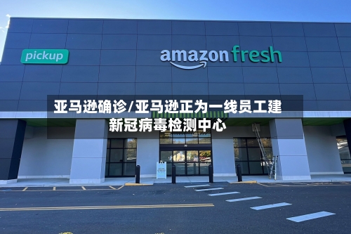 亚马逊确诊/亚马逊正为一线员工建新冠病毒检测中心