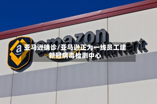 亚马逊确诊/亚马逊正为一线员工建新冠病毒检测中心-第2张图片