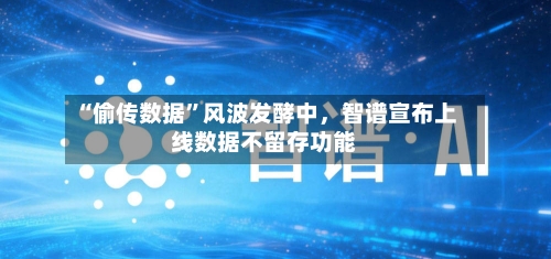 “偷传数据”风波发酵中	，智谱宣布上线数据不留存功能-第1张图片